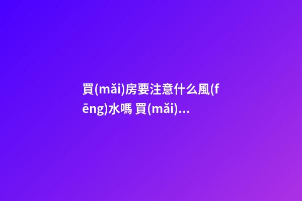買(mǎi)房要注意什么風(fēng)水嗎 買(mǎi)房的時(shí)候不注意風(fēng)水后悔自己